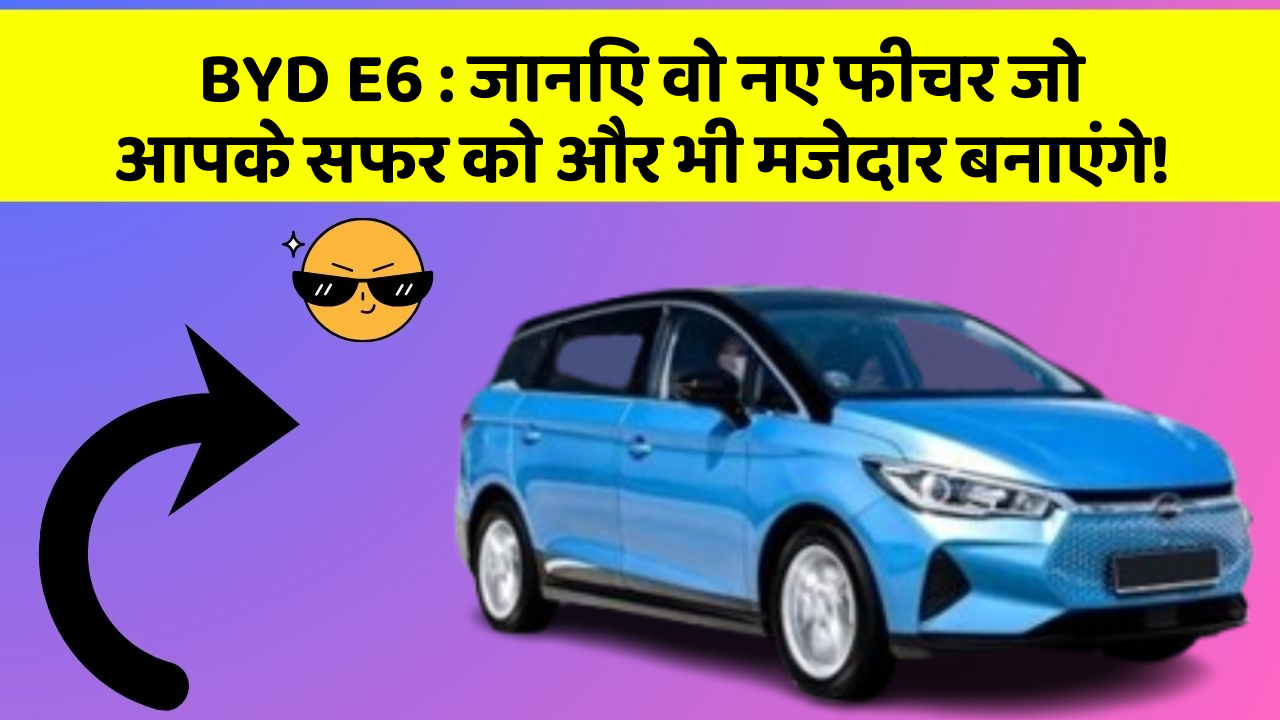 BYD E6 : जानिए वो नए फीचर जो आपके सफर को और भी मजेदार बनाएंगे!