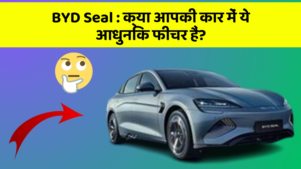 BYD Seal : क्या आपकी कार में ये आधुनिक फीचर हैं?